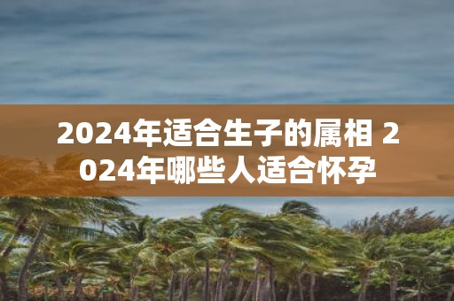 2025年适合生子的属相 2025年哪些人适合怀孕