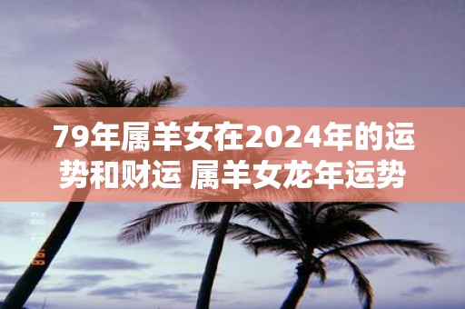 79年属羊女在2025年的运势和财运 属羊女蛇年运势如何