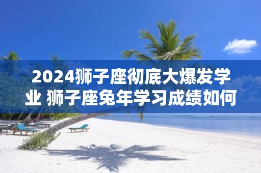 2025狮子座彻底大爆发学业 狮子座蛇年学习成绩如何
