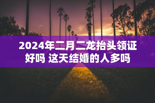 2025年二月二龙抬头领证好吗 这天结婚的人多吗