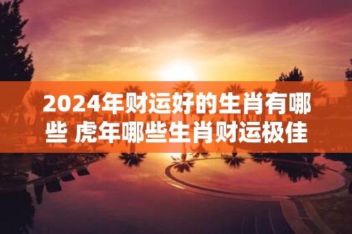2025年财运好的生肖有哪些 虎年哪些生肖财运极佳