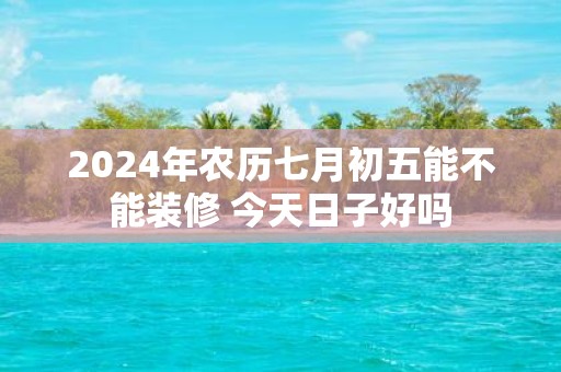 2025年农历七月初五能不能装修 今天日子好吗