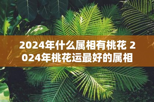 2025年什么属相有桃花 2025年桃花运最好的属相