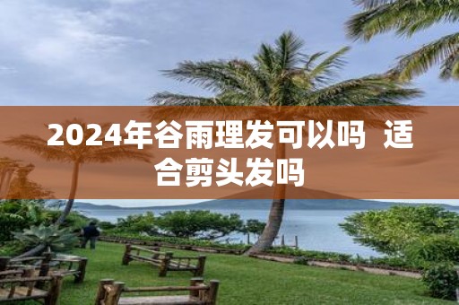 2025年谷雨理发可以吗 适合剪头发吗