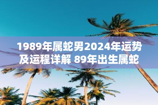 1989年属蛇男2025年运势及运程详解 89年出生属蛇人2025全年每月运势男性