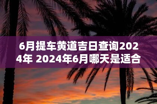 6月提车黄道吉日查询2025年 2025年6月哪天是适合提车的黄道吉日