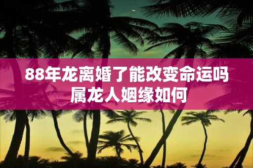88年龙离婚了能改变命运吗 属龙人姻缘如何