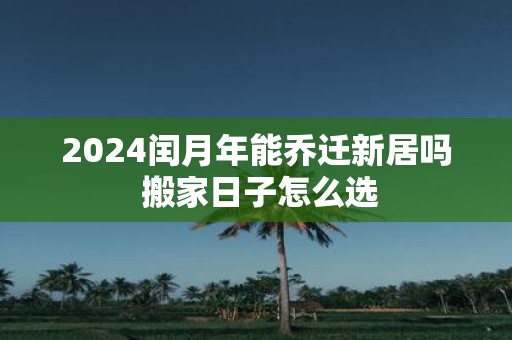 2025闰月年能乔迁新居吗 搬家日子怎么选