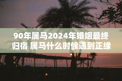 90年属马2025年婚姻最终归宿 属马什么时候遇到正缘