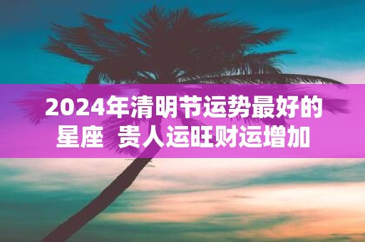 2025年清明节运势最好的星座 贵人运旺财运增加