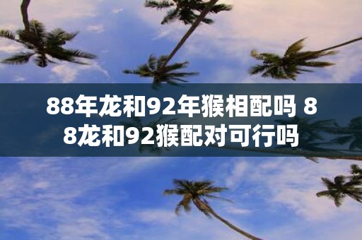88年龙和92年猴相配吗 88龙和92猴配对可行吗