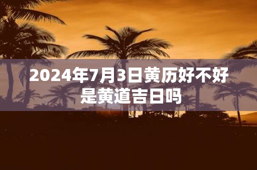 2025年7月3日黄历好不好 是黄道吉日吗