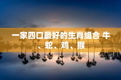 一家四口最好的生肖组合 牛、蛇、鸡、猴
