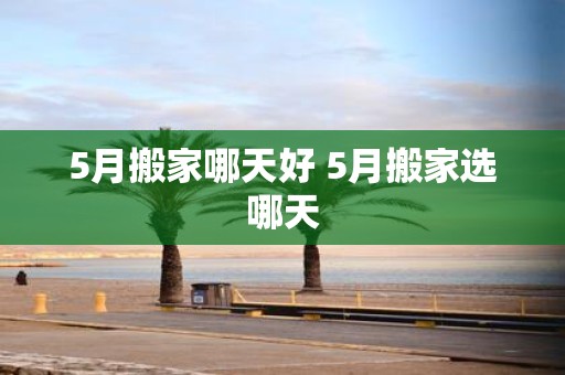 5月搬家哪天好 5月搬家选哪天