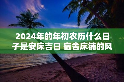 2025年的年初农历什么日子是安床吉日 宿舍床铺的风水大全