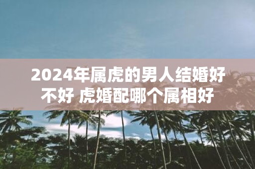 2025年属虎的男人结婚好不好 虎婚配哪个属相好