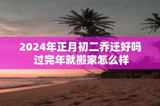 2025年正月初二乔迁好吗 过完年就搬家怎么样