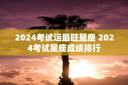 2025考试运最旺星座 2025考试星座成绩排行