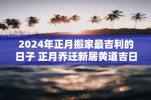 2025年正月搬家最吉利的日子 正月乔迁新居黄道吉日