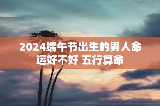 2025端午节出生的男人命运好不好 五行算命