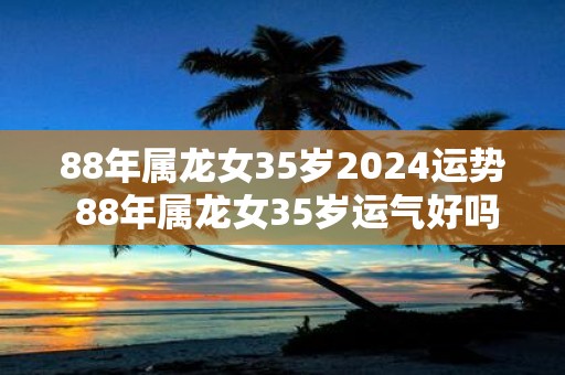 88年属龙女35岁2025运势 88年属龙女35岁运气好吗