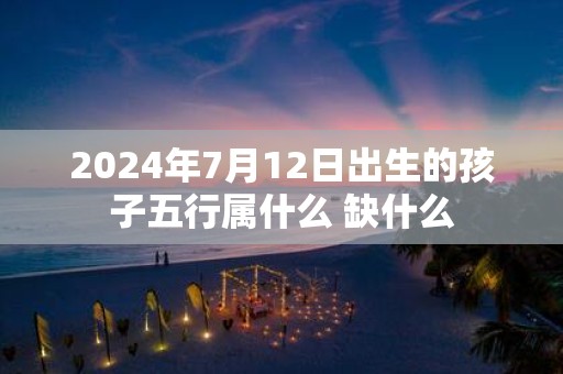 2025年7月12日出生的孩子五行属什么 缺什么