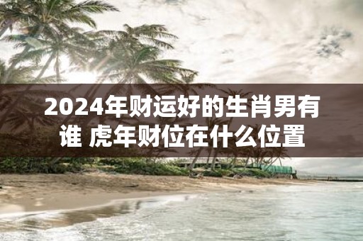 2025年财运好的生肖男有谁 虎年财位在什么位置