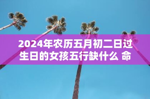 2025年农历五月初二日过生日的女孩五行缺什么 命运好吗