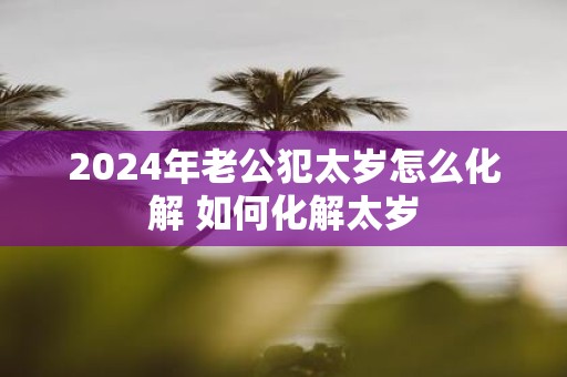 2025年老公犯太岁怎么化解 如何化解太岁