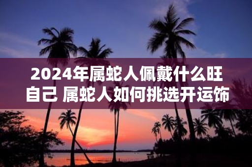 2025年属蛇人佩戴什么旺自己 属蛇人如何挑选开运饰品