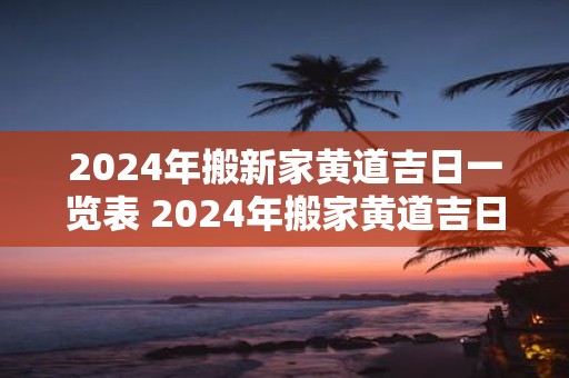 2025年搬新家黄道吉日一览表 2025年搬家黄道吉日表