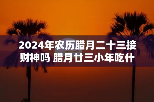 2025年农历腊月二十三接财神吗 腊月廿三小年吃什么
