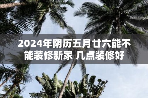 2025年阴历五月廿六能不能装修新家 几点装修好