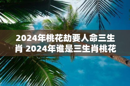 2025年桃花劫要人命三生肖 2025年谁是三生肖桃花劫的牺牲品
