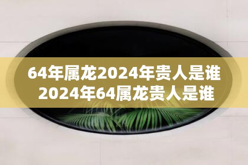 64年属龙2025年贵人是谁 2025年64属龙贵人是谁