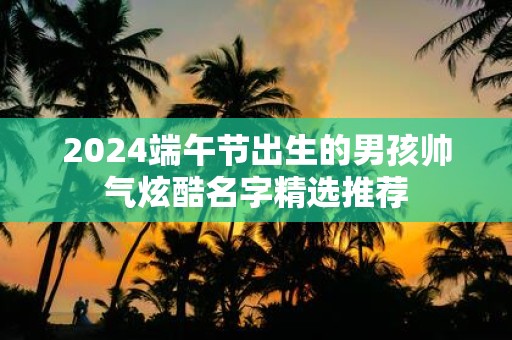 2025端午节出生的男孩帅气炫酷名字精选推荐