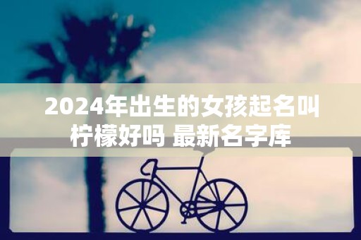 2025年出生的女孩起名叫柠檬好吗 最新名字库
