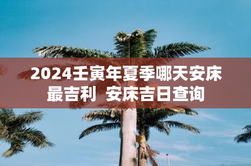 2025壬寅年夏季哪天安床最吉利 安床吉日查询