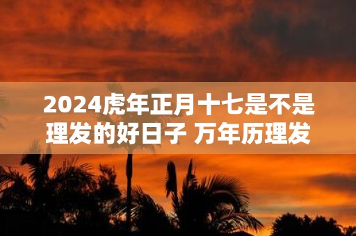 2025虎年正月十七是不是理发的好日子 万年历理发吉日