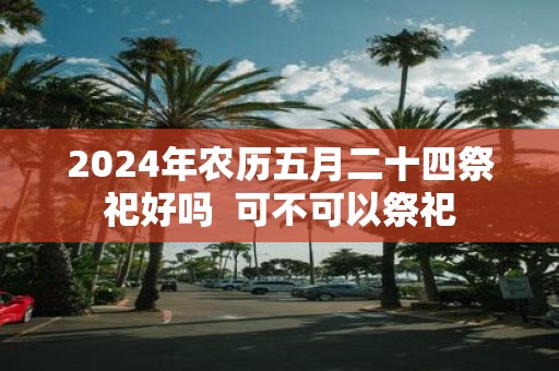 2025年农历五月二十四祭祀好吗 可不可以祭祀