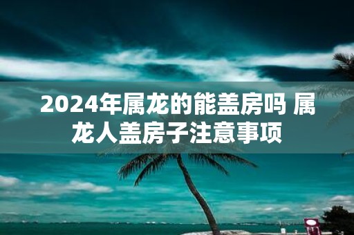 2025年属龙的能盖房吗 属龙人盖房子注意事项
