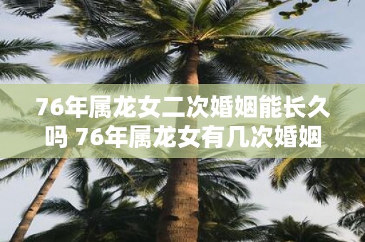 76年属龙女二次婚姻能长久吗 76年属龙女有几次婚姻