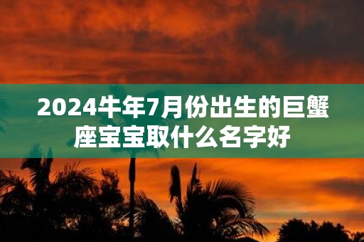 2025牛年7月份出生的巨蟹座宝宝取什么名字好