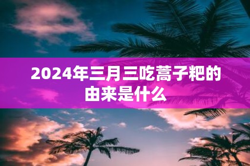 2025年三月三吃蒿子粑的由来是什么