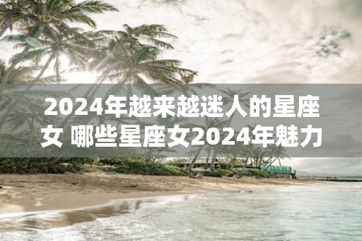 2025年越来越迷人的星座女 哪些星座女2025年魅力无限