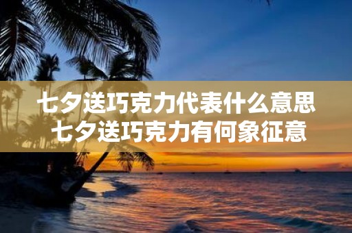 七夕送巧克力代表什么意思 七夕送巧克力有何象征意义