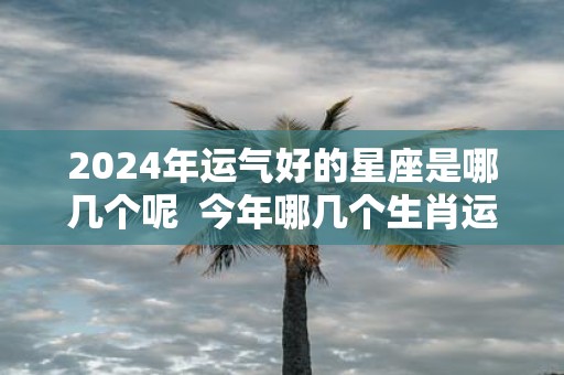 2025年运气好的星座是哪几个呢 今年哪几个生肖运气好