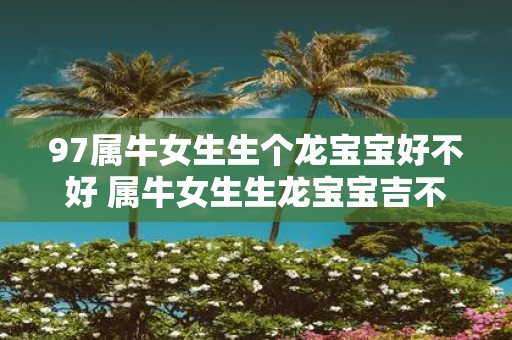97属牛女生生个龙宝宝好不好 属牛女生生龙宝宝吉不吉