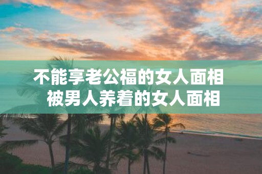 不能享老公福的女人面相 被男人养着的女人面相