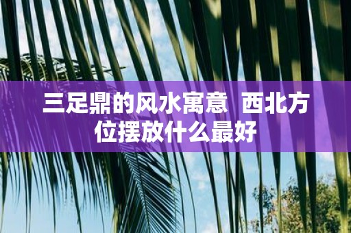 三足鼎的风水寓意 西北方位摆放什么最好